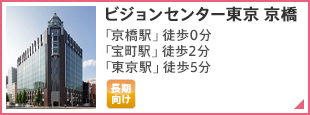 ビジョンセンター東京 京橋 東京メトロ銀座線「京橋駅（2番出口）」徒歩0分 都営浅草線「宝町駅（A4出口）」徒歩2分 JR各線「東京駅（八重洲地下街 24番出口）」徒歩5分 東京メトロ有楽町線「銀座一丁目駅（7番出口）」徒歩3分